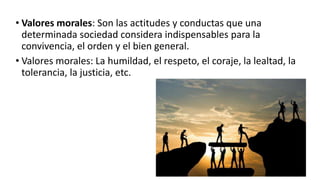 • Valores morales: Son las actitudes y conductas que una
determinada sociedad considera indispensables para la
convivencia, el orden y el bien general.
• Valores morales: La humildad, el respeto, el coraje, la lealtad, la
tolerancia, la justicia, etc.
 