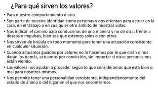 ¿Para qué sirven los valores?
• Para nuestro comportamiento diario.
• Son parte de nuestra identidad como personas y nos orientan para actuar en la
casa, en el trabajo o en cualquier otro ámbito de nuestras vidas.
• Nos indican el camino para conducirnos de una manera y no de otra, frente a
deseos o impulsos, bien sea que estemos solos o con otros.
• Nos sirven de brújula en todo momento para tener una actuación consistente
en cualquier situación.
• Cuando actuamos guiados por valores no lo hacemos por lo que dirán o nos
darán los demás, actuamos por convicción, sin importar si otras personas nos
están viendo.
• Los valores nos ayudan a proceder según lo que consideramos que está bien o
mal para nosotros mismos.
• Nos permite tener una personalidad consistente, independientemente del
estado de ánimo o del lugar en el que nos encontremos.
 