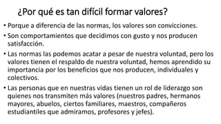 ¿Por qué es tan difícil formar valores?
• Porque a diferencia de las normas, los valores son convicciones.
• Son comportamientos que decidimos con gusto y nos producen
satisfacción.
• Las normas las podemos acatar a pesar de nuestra voluntad, pero los
valores tienen el respaldo de nuestra voluntad, hemos aprendido su
importancia por los beneficios que nos producen, individuales y
colectivos.
• Las personas que en nuestras vidas tienen un rol de liderazgo son
quienes nos transmiten más valores (nuestros padres, hermanos
mayores, abuelos, ciertos familiares, maestros, compañeros
estudiantiles que admiramos, profesores y jefes).
 