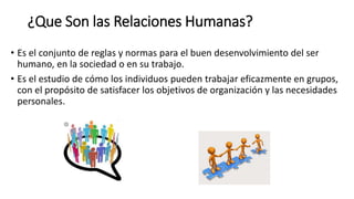 ¿Que Son las Relaciones Humanas?
• Es el conjunto de reglas y normas para el buen desenvolvimiento del ser
humano, en la sociedad o en su trabajo.
• Es el estudio de cómo los individuos pueden trabajar eficazmente en grupos,
con el propósito de satisfacer los objetivos de organización y las necesidades
personales.
 
