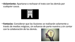 • Aislamiento: Apartarse o rechazar el trato con los demás por
cualquier causa.
• Fantasías: Considerar que las ilusiones se realizarán solamente a
través de medios mágicos, sin esfuerzo de parte nuestra y sin contar
con la colaboración de los demás.
 
