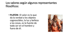 Los valores según algunos representantes
filosóficos:
• PLATON- El valor es lo que
da la verdad a los objetos
cognoscibles, la luz y belleza
a las cosas, es la fuente de
todo ser en el hombre y
fuera de él.
 