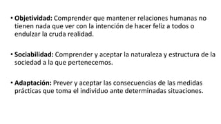 • Objetividad: Comprender que mantener relaciones humanas no
tienen nada que ver con la intención de hacer feliz a todos o
endulzar la cruda realidad.
• Sociabilidad: Comprender y aceptar la naturaleza y estructura de la
sociedad a la que pertenecemos.
• Adaptación: Prever y aceptar las consecuencias de las medidas
prácticas que toma el individuo ante determinadas situaciones.
 