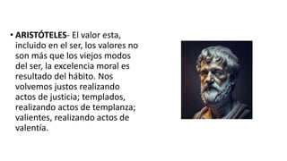 • ARISTÓTELES- El valor esta,
incluido en el ser, los valores no
son más que los viejos modos
del ser, la excelencia moral es
resultado del hábito. Nos
volvemos justos realizando
actos de justicia; templados,
realizando actos de templanza;
valientes, realizando actos de
valentía.
 