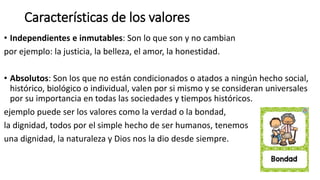 Características de los valores
• Independientes e inmutables: Son lo que son y no cambian
por ejemplo: la justicia, la belleza, el amor, la honestidad.
• Absolutos: Son los que no están condicionados o atados a ningún hecho social,
histórico, biológico o individual, valen por si mismo y se consideran universales
por su importancia en todas las sociedades y tiempos históricos.
ejemplo puede ser los valores como la verdad o la bondad,
la dignidad, todos por el simple hecho de ser humanos, tenemos
una dignidad, la naturaleza y Dios nos la dio desde siempre.
 