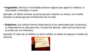 • Inagotables: No hay ni ha habido persona alguna que agote la nobleza, la
sinceridad, la bondad, el amor.
ejemplo, un atleta siempre se preocupa por mejorar su marca, una madre
siempre se preocupa por el bienestar de sus hijo.
• Subjetivos: Los valores tienen importancia al ser apreciados por la persona,
su importancia es sólo para ella, no para los demás, cada cual los busca de
acuerdo con sus intereses.
ejemplo: El valor de un billete no tiene validez en todas las épocas ni todas las
culturas.
 