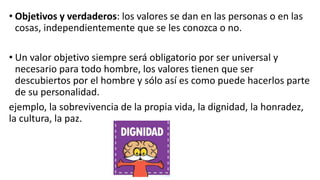 • Objetivos y verdaderos: los valores se dan en las personas o en las
cosas, independientemente que se les conozca o no.
• Un valor objetivo siempre será obligatorio por ser universal y
necesario para todo hombre, los valores tienen que ser
descubiertos por el hombre y sólo así es como puede hacerlos parte
de su personalidad.
ejemplo, la sobrevivencia de la propia vida, la dignidad, la honradez,
la cultura, la paz.
 