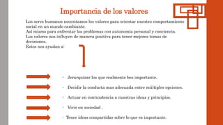 Importancia de los valores
Los seres humanos necesitamos los valores para orientar nuestro comportamiento
social en un mundo cambiante.
Así mismo para enfrentar los problemas con autonomía personal y conciencia.
Los valores nos influyen de manera positiva para tener mejores tomas de
decisiones.
Estos nos ayudan a:
- Jerarquizar los que realmente bes importante.
- Decidir la conducta mas adecuada entre múltiples opciones.
- Actuar en contundencia a nuestras ideas y principios.
- Vivir en sociedad .
- Tener ideas compartidas sobre lo que es importante.
 
