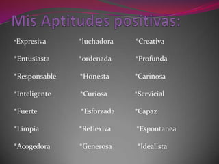 Mis Aptitudes positivas:*Expresiva                  *luchadora            *Creativa*Entusiasta                *ordenada             *Profunda*Responsable             *Honesta              *Cariñosa*Inteligente                *Curiosa               *Servicial*Fuerte                        *Esforzada           *Capaz*Limpia                      *Reflexiva              *Espontanea*Acogedora                *Generosa              *Idealista  