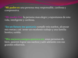 *Mi padre es una persona muy responsable, cariñosa y comprensiva.*Mi madre Fue la persona mas alegre y espontanea de esta vida, inteligente y cariñosa.*En un futuro me gustaría cumplir mis sueños, alcanzar mis metas y así  tener un excelente trabajo y una familia bonita y unida.*Mis mejores amigos quieren ser unas personas de bien, quieren lograr sus sueños y salir adelante con sus grandes esfuerzos.