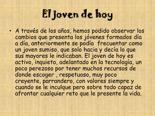 El joven de hoyA través de los años, hemos podido observar los cambios que presenta los jóvenes formados día a día, anteriormente se podía  frecuentar como un joven sumiso, que solo hacia y decía lo que sus mayores le indicaban. El joven de hoy es activo, inquieto, adelantado en la tecnología, un poco perezoso por tener muchos recursos de donde escoger , respetuoso, muy poco creyente, parrandero, con valores siempre y cuando se le inculque pero sobre todo capaz de afrontar cualquier reto que le presente la vida.