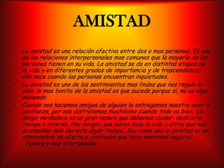 AMISTADLa amistad es una relación afectiva entre dos o mas personas. Es una de las relaciones interpersonales mas comunes que la mayoría de las personas tienen en su vida. La amistad se da en distintas etapas de la vida y en diferentes grados de importancia y de trascendencia; ella nace cuando las personas encuentran inquietudes.La amistad es uno de los sentimientos mas lindos que nos regala la vida, lo mas bonito de la amistad es que sucede porque si, no es algo planeado.Cuando nos hacemos amigos de alguien le entregamos nuestro amor y confianza, por eso disfrutamos muchísimo cuando todo va bien. Un amigo verdadero es un gran tesoro que debemos cuidar, dedicarle tiempo e interés. Hay amigos que duran toda la vida y otros que nos acompañan solo durante algún tiempo. Sea como sea la amistad es un intercambio de afecto y confianza que hace sentirnos seguros , felices y muy afortunados