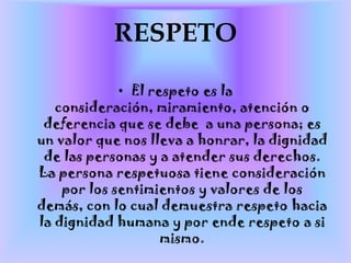 RESPETOEl respeto es la consideración, miramiento, atención o deferencia que se debe  a una persona; es un valor que nos lleva a honrar, la dignidad de las personas y a atender sus derechos. La persona respetuosa tiene consideración por los sentimientos y valores de los demás, con lo cual demuestra respeto hacia la dignidad humana y por ende respeto a si mismo.