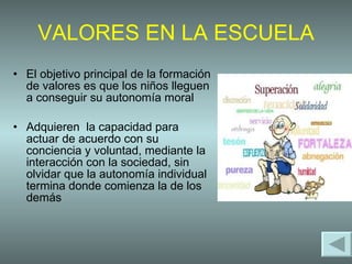 VALORES EN LA ESCUELA El objetivo principal de la formación de valores es que los niños lleguen a conseguir su autonomía moral Adquieren  la capacidad para actuar de acuerdo con su conciencia y voluntad, mediante la interacción con la sociedad, sin olvidar que la autonomía individual termina donde comienza la de los demás  