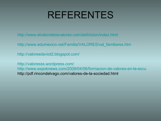 REFERENTES http://www.elvalordelosvalores.com/definicion/index.html http://www.edumexico.net/Familia/VALORES/val_familiares.htm http://valoresdaviot2.blogspot.com/ http://valoresss.wordpress.com/ http://www.expoknews.com/2009/04/06/formacion-de-valores-en-la-escuela/ http://pdf.rincondelvago.com/valores-de-la-sociedad.html 