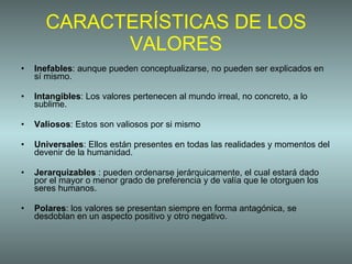 CARACTERÍSTICAS DE LOS VALORES Inefables : aunque pueden conceptualizarse, no pueden ser explicados en sí mismo. Intangibles : Los valores pertenecen al mundo irreal, no concreto, a lo sublime.  Valiosos : Estos son valiosos por si mismo Universales : Ellos están presentes en todas las realidades y momentos del devenir de la humanidad. Jerarquizables  : pueden ordenarse jerárquicamente, el cual estará dado por el mayor o menor grado de preferencia y de valía que le otorguen los seres humanos. Polares : los valores se presentan siempre en forma antagónica, se desdoblan en un aspecto positivo y otro negativo. 