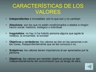 CARACTERÍSTICAS DE LOS VALORES Independientes  e inmutables: son lo que son y no cambian Absolutos : son los que no están condicionados o atados a ningún hecho social, histórico, biológico o individual.  Inagotables : no hay ni ha habido persona alguna que agote la nobleza, la sinceridad, la bondad Objetivos y verdaderos : los valores se dan en las personas o en las cosas, independientemente que se les conozca o no.  Subjetivos : los valores tienen importancia al ser apreciados por la persona. Objetivos : los valores son también objetivos porque se dan independientemente del conocimiento que se tenga de ellos.  