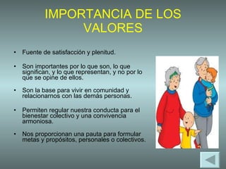 IMPORTANCIA DE LOS VALORES Fuente de satisfacción y plenitud. Son importantes por lo que son, lo que significan, y lo que representan, y no por lo que se opine de ellos. Son la base para vivir en comunidad y relacionarnos con las demás personas.  Permiten regular nuestra conducta para el bienestar colectivo y una convivencia armoniosa. Nos proporcionan una pauta para formular metas y propósitos, personales o colectivos.  