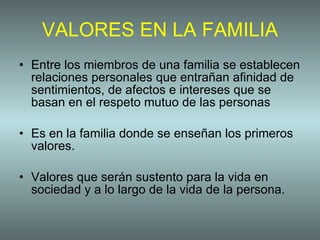 VALORES EN LA FAMILIA Entre los miembros de una familia se establecen relaciones personales que entrañan afinidad de sentimientos, de afectos e intereses que se basan en el respeto mutuo de las personas  Es en la familia donde se enseñan los primeros valores. Valores que serán sustento para la vida en sociedad y a lo largo de la vida de la persona.  