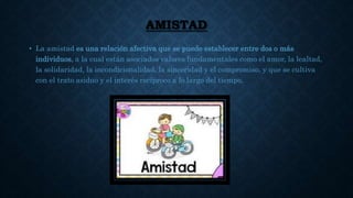 AMISTAD
• La amistad es una relación afectiva que se puede establecer entre dos o más
individuos, a la cual están asociados valores fundamentales como el amor, la lealtad,
la solidaridad, la incondicionalidad, la sinceridad y el compromiso, y que se cultiva
con el trato asiduo y el interés recíproco a lo largo del tiempo.
 
