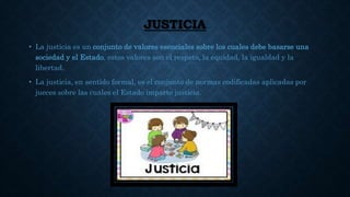 JUSTICIA
• La justicia es un conjunto de valores esenciales sobre los cuales debe basarse una
sociedad y el Estado, estos valores son el respeto, la equidad, la igualdad y la
libertad.
• La justicia, en sentido formal, es el conjunto de normas codificadas aplicadas por
jueces sobre las cuales el Estado imparte justicia.
 