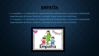 EMPATÍA
• La empatía es la intención de comprender los sentimientos y emociones, intentando
experimentar de forma objetiva y racional lo que siente otro individuo.
La empatía es la intención de comprender los sentimientos y emociones, intentando
experimentar de forma objetiva y racional lo que siente otro individuo.
 