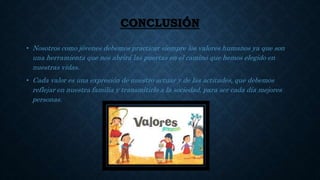 CONCLUSIÓN
• Nosotros como jóvenes debemos practicar siempre los valores humanos ya que son
una herramienta que nos abrirá las puertas en el camino que hemos elegido en
nuestras vidas.
• Cada valor es una expresión de nuestro actuar y de las actitudes, que debemos
reflejar en nuestra familia y transmitirlo a la sociedad, para ser cada día mejores
personas.
 