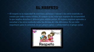 EL RESPETO
• El respeto es la capacidad de reconocer, apreciar y valorar a los otros teniendo en
cuenta que todos somos válidos. El respeto es un valor que requiere de reciprocidad,
lo que implica derechos y deberes para ambas partes. El respeto requiere aprender a
escuchar a los otros cuidando todas las formas de vida diferentes. Es un valor
importante para la sociedad, ya que genera apoyo y solidaridad en el grupo social.
 