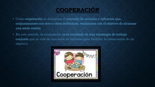 COOPERACIÓN
• Como cooperación se denomina el conjunto de acciones y esfuerzos que,
conjuntamente con otro u otros individuos, realizamos con el objetivo de alcanzar
una meta común.
• En este sentido, la cooperación es el resultado de una estrategia de trabajo
conjunto que se vale de una serie de métodos para facilitar la consecución de un
objetivo.
 