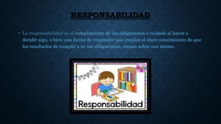 RESPONSABILIDAD
• La responsabilidad es el cumplimiento de las obligaciones o cuidado al hacer o
decidir algo, o bien una forma de responder que implica el claro conocimiento de que
los resultados de cumplir o no las obligaciones, recaen sobre uno mismo.
 