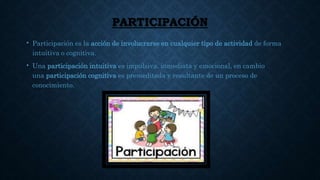 PARTICIPACIÓN
• Participación es la acción de involucrarse en cualquier tipo de actividad de forma
intuitiva o cognitiva.
• Una participación intuitiva es impulsiva, inmediata y emocional, en cambio
una participación cognitiva es premeditada y resultante de un proceso de
conocimiento.
 