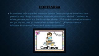 CONFIANZA
• La confianza es la seguridad hacia una persona firme que alguien tiene hacia otra
persona o cosa. “Tengo la confianza necesaria para derrotar al rival”. Confianza se
refiere, por otra parte, a la familiaridad en el trato: "No hace falta que te peines cada
vez que voy a tu casa, ya tenemos bastante confianza”, “¿Cómo te atreves a
hablarme de esa forma? Nunca te di semejante confianza”.
 