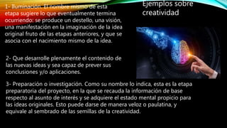 Ejemplos sobre
creatividad
1- Iluminación. El nombre mismo de esta
etapa sugiere lo que eventualmente termina
ocurriendo: se produce un destello, una visión,
una manifestación en la imaginación de la idea
original fruto de las etapas anteriores, y que se
asocia con el nacimiento mismo de la idea.
2- Que desarrolle plenamente el contenido de
las nuevas ideas y sea capaz de prever sus
conclusiones y/o aplicaciones.
3- Preparación o investigación. Como su nombre lo indica, esta es la etapa
preparatoria del proyecto, en la que se recauda la información de base
respecto al asunto de interés y se adquiere el estado mental propicio para
las ideas originales. Esto puede darse de manera veloz o paulatina, y
equivale al sembrado de las semillas de la creatividad.
 