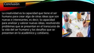 Conclusión
La creatividad es la capacidad que tiene el ser
humano para crear algo de otras ideas que son
nuevas e interesantes, es decir, la capacidad
para analizar y valorar nuevas ideas, resolviendo
problemas que se presentan en el transcurso de
la vida del ser humano y los desafíos que se
presentan en lo académico y cotidiano.
 