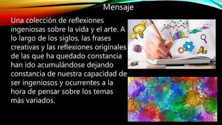Mensaje
Una colección de reflexiones
ingeniosas sobre la vida y el arte. A
lo largo de los siglos, las frases
creativas y las reflexiones originales
de las que ha quedado constancia
han ido acumulándose dejando
constancia de nuestra capacidad de
ser ingeniosos y ocurrentes a la
hora de pensar sobre los temas
más variados.
 