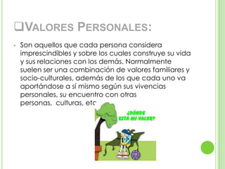 VALORES PERSONALES:
 Son aquellos que cada persona considera
imprescindibles y sobre los cuales construye su vida
y sus relaciones con los demás. Normalmente
suelen ser una combinación de valores familiares y
socio-culturales, además de los que cada uno va
aportándose a sí mismo según sus vivencias
personales, su encuentro con otras
personas, culturas, etc.
 