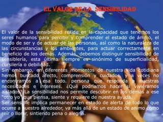 el valor de la Sensibilidad
El valor de la sensibilidad reside en la capacidad que tenemos los
seres humanos para percibir y comprender el estado de ánimo, el
modo de ser y de actuar de las personas, así como la naturaleza de
las circunstancias y los ambientes, para actuar correctamente en
beneficio de los demás. Además, debemos distinguir sensibilidad de
sensiblería, esta última siempre es sinónimo de superficialidad,
cursilería o debilidad.
Sin embargo, en diferentes momentos de nuestra vida cotidiana
hemos buscado afecto, comprensión y cuidados, y a veces no
encontramos a esa todo. persona que responda a nuestras
necesidades e intereses. ¿Qué podríamos hacer si viviéramos
aislados? La sensibilidad nos permite descubrir en los demás a ese
“otro yo” que piensa, siente y requiere de nuestra ayuda.
Ser sensible implica permanecer en estado de alerta de todo lo que
ocurre a nuestro alrededor, va más allá de un estado de animo como
reír o llorar, sintiendo pena o alegría.
 