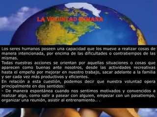 La Voluntad Humana
Los seres humanos poseen una capacidad que los mueve a realizar cosas de
manera intencionada, por encima de las dificultades o contratiempos de las
mismas.
Todas nuestras acciones se orientan por aquellas situaciones o cosas que
aparecen como buenas ante nosotros, desde las actividades recreativas
hasta el empeño por mejorar en nuestro trabajo, sacar adelante a la familia
y ser cada vez más productivos y eficientes.
En relación a esta cuestión, podemos decir que nuestra voluntad opera
principalmente en dos sentidos:
- De manera espontánea cuando nos sentimos motivados y convencidos a
realizar algo, como salir a pasear con alguien, empezar con un pasatiempo,
organizar una reunión, asistir al entrenamiento.. .
 