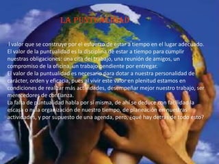 La puntualidad
El valor que se construye por el esfuerzo de estar a tiempo en el lugar adecuado.
El valor de la puntualidad es la disciplina de estar a tiempo para cumplir
nuestras obligaciones: una cita del trabajo, una reunión de amigos, un
compromiso de la oficina, un trabajo pendiente por entregar.
El valor de la puntualidad es necesario para dotar a nuestra personalidad de
carácter, orden y eficacia, pues al vivir este valor en plenitud estamos en
condiciones de realizar más actividades, desempeñar mejor nuestro trabajo, ser
merecedores de confianza.
La falta de puntualidad habla por sí misma, de ahí se deduce con facilidad la
escasa o nula organización de nuestro tiempo, de planeación en nuestras
actividades, y por supuesto de una agenda, pero, ¿qué hay detrás de todo esto?
 