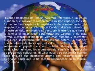 La familia
Cuando hablamos de familia hacemos referencia a un grupo
humano que convive y comparte un mismo espacio. De esta
forma, se hace explícita la importancia de la manutención, el
respeto, los cuidados y la educación de todos sus miembros.
En este sentido, el objetivo es descubrir la esencia que hace a
la familia el lugar ideal para forjar los valores, y de esta
forma, alcanzar un modo de vida más humano y tolerante,
que luego será transmitido a la sociedad entera. Lo que hay
que tener en cuenta es que, el valor de la familia no reside
solamente en aquellos encuentros habituales que se gestan
en su seno, así como los momentos de alegría y la resolución
de problemas cotidianos. El valor nace y se desarrolla cuando
cada uno de sus miembros asume con responsabilidad y
alegría el papel que le ha tocado desempeñar en la familia,
procurando
 