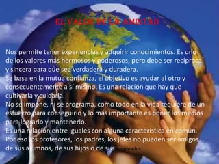 El valor de la amistad
Nos permite tener experiencias y adquirir conocimientos. Es uno
de los valores más hermosos y poderosos, pero debe ser recíproca
y sincera para que sea verdadera y duradera.
Se basa en la mutua confianza, el objetivo es ayudar al otro y
consecuentemente a sí mismo. Es una relación que hay que
cultivarla y cuidarla.
No se impone, ni se programa, como todo en la vida requiere de un
esfuerzo para conseguirlo y lo más importante es poner los medios
para lograrlo y mantenerlo.
Es una relación entre iguales con alguna característica en común.
Por eso los profesores, los padres, los jefes no pueden ser amigos
de sus alumnos, de sus hijos o de sus empleados.
 