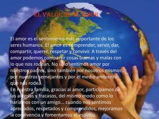 el valor de el amor
El amor es el sentimiento más importante de los
seres humanos. El amor es comprender, servir, dar,
compartir, querer, respetar y convivir. A través del
amor podemos compartir cosas buenas y malas con
lo que nos rodean. No sólo sentimos amor por
nuestros padres, sino también por nosotros mismos,
por nuestros semejantes y por el medio ambiente
que nos rodea.
En nuestra familia, gracias al amor, participamos de
las alegrías y fracasos, del mismo modo como lo
haríamos con un amigo... cuando nos sentimos
apreciados, respetados y comprendidos, mejoramos
la convivencia y fomentamos el espíritu.
 