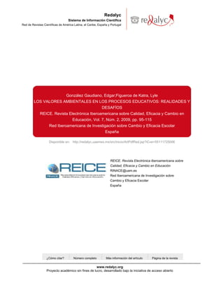 Redalyc
                                   Sistema de Información Científica
Red de Revistas Científicas de América Latina, el Caribe, España y Portugal




                                 González Gaudiano, Edgar;Figueroa de Katra, Lyle
         LOS VALORES AMBIENTALES EN LOS PROCESOS EDUCATIVOS: REALIDADES Y
                                            DESAFÍOS
           REICE. Revista Electrónica Iberoamericana sobre Calidad, Eficacia y Cambio en
                            Educación, Vol. 7, Núm. 2, 2009, pp. 95-115
               Red Iberoamericana de Investigación sobre Cambio y Eficacia Escolar
                                              España

                    Disponible en: http://redalyc.uaemex.mx/src/inicio/ArtPdfRed.jsp?iCve=55111725006




                                                                  REICE. Revista Electrónica Iberoamericana sobre
                                                                  Calidad, Eficacia y Cambio en Educación
                                                                  RINACE@uam.es
                                                                  Red Iberoamericana de Investigación sobre
                                                                  Cambio y Eficacia Escolar
                                                                  España




                  ¿Cómo citar?        Número completo          Más información del artículo   Página de la revista


                                                    www.redalyc.org
                  Proyecto académico sin fines de lucro, desarrollado bajo la iniciativa de acceso abierto
 