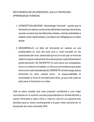 REVIVIENDOLOS VALORESEN EL AULA A TRAVES DEL
APRENDIZAJE VIVENCIAL
1. CONCEPTUALIZACION: “Aprendizaje Vivencial” puesto que la
formaciónen valores se da en las diferentes vivencias delentorno
escolar,es decirque las diferentes charlas y demás actividades a
realizar serán interiorizadas y se debenver reflejadas en su diario
actuar.
2. DESARROLLO: La falta de formación en valores es una
problemática no solo del aula sino a nivel mundial; en los
estudiantes del nivel preescolar que es el nivel que se toma de
referenciapara el desarrollo deeste proyecto,específicamente el
grado transición “EL RESPETO” no solo hacia sus compañeros,
sino a su entorno inmediato y a Dios es primordial porque quien
tiene como valorabanderado EL RESPETO,tendrá aseguradasu
formación en otros valores como la responsabilidad, la
honestidad, el amor la amistad entre otros, ya que este valor es
pilar para la formación en estos.
Vale la pena resaltar que este proyecto contribuirá a una mejor
convivencia en el entorno escolar proyectándose al ámbito familiar y
social. Formando a estos niños y niñas no solo en su presente sino
también para su futuro contribuyendo a la gran meta nacional de la
búsqueda de la tan anhelada PAZ.
 