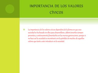 IMPORTANCIA DE LOS VALORES
CÍVICOS
 La importancia de los valores cívicos dependerá de la forma en que una
sociedad se ha basado en ellos para desarrollarse, deberá tenerlos siempre
presentes y continuamente fomentarlos en las nuevas generaciones, porque si
no hace así la sociedad se encontrará con la pérdida de muchos de aquellos
valores que tanto costo introducir en la sociedad.
 