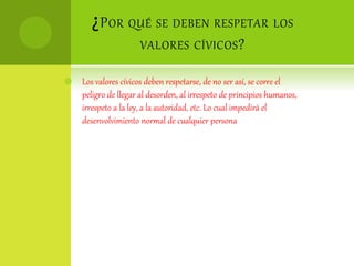 ¿POR QUÉ SE DEBEN RESPETAR LOS
VALORES CÍVICOS?
 Los valores cívicos deben respetarse, de no ser así, se corre el
peligro de llegar al desorden, al irrespeto de principios humanos,
irrespeto a la ley, a la autoridad, etc. Lo cual impedirá el
desenvolvimiento normal de cualquier persona
 