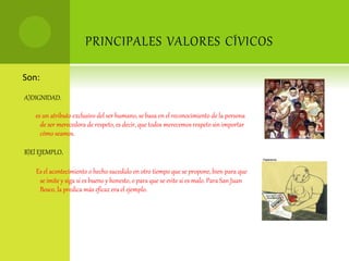 PRINCIPALES VALORES CÍVICOS
Son:
A)DIGNIDAD.
es un atributo exclusivo del ser humano, se basa en el reconocimiento de la persona
de ser merecedora de respeto, es decir, que todos merecemos respeto sin importar
cómo seamos.
B)El EJEMPLO.
Es el acontecimiento o hecho sucedido en otro tiempo que se propone, bien para que
se imite y siga si es bueno y honesto, o para que se evite si es malo. Para San Juan
Bosco, la predica más eficaz era el ejemplo.
 