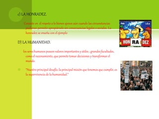 c) LA HONRADEZ.
Consiste en el respeto a lo bienes ajenos aún cuando las circunstancias
pudieran permitir apropiárselo sin consecuencias legales o sociales. La
honradez se enseña con el ejemplo
D) LA HUMANIDAD.
los seres humanos poseen valores importantes y útiles ; grandes facultades,
como el razonamiento, que permite tomar decisiones y transformar el
mundo.
 “Nuestro principal desafío, la principal misión que tenemos que cumplir, es
la supervivencia de la humanidad.”
 