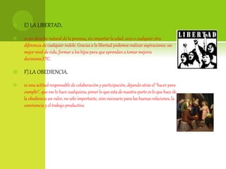  E) LA LIBERTAD.
 es un derecho natural de la persona, sin importar la edad, sexo o cualquier otra
diferencia de cualquier índole. Gracias a la libertad podemos realizar aspiraciones: un
mejor nivel de vida, formar a los hijos para que aprendan a tomar mejores
decisiones,ETC.
 F).LA OBEDIENCIA.
 es una actitud responsable de colaboración y participación, dejando atrás el "hacer para
cumplir", que eso lo hace cualquiera, poner lo que esta de nuestra parte es lo que hace de
la obediencia un valor, no sólo importante, sino necesario para las buenas relaciones, la
convivencia y el trabajo productivo.
 