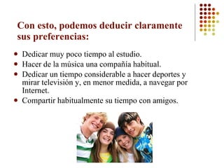 Con esto, podemos deducir claramente sus preferencias:  Dedicar muy poco tiempo al estudio.  Hacer de la música una compañía habitual.  Dedicar un tiempo considerable a hacer deportes y mirar televisión y, en menor medida, a navegar por Internet. Compartir habitualmente su tiempo con amigos.  